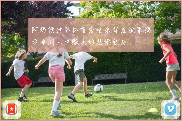 阿玛德世界杯首秀绝杀背后故事揭示非洲人口贩卖的悲惨经历
