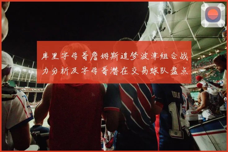 库里字母哥詹姆斯追梦波津组合战力分析及字母哥潜在交易球队盘点