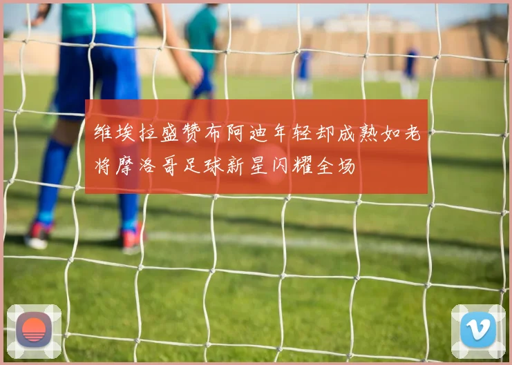 维埃拉盛赞布阿迪年轻却成熟如老将摩洛哥足球新星闪耀全场