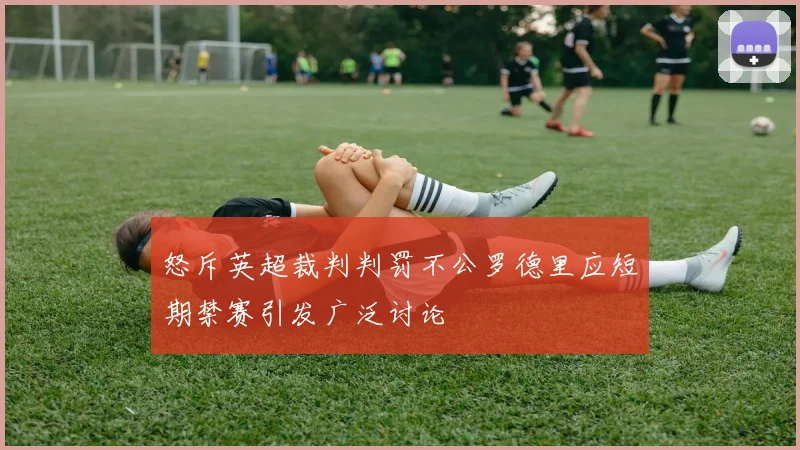 怒斥英超裁判判罚不公罗德里应短期禁赛引发广泛讨论