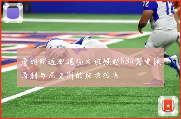 詹姆斯逐渐退场文班崛起NBA需重振马刺与尼克斯的经典对决