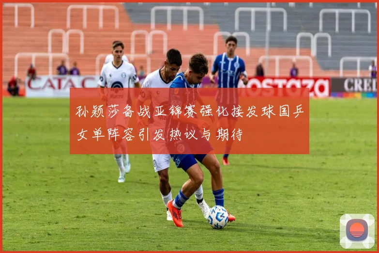 孙颖莎备战亚锦赛强化接发球国乒女单阵容引发热议与期待