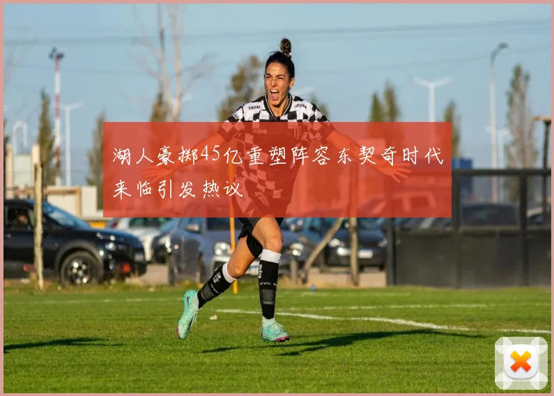 湖人豪掷45亿重塑阵容东契奇时代来临引发热议