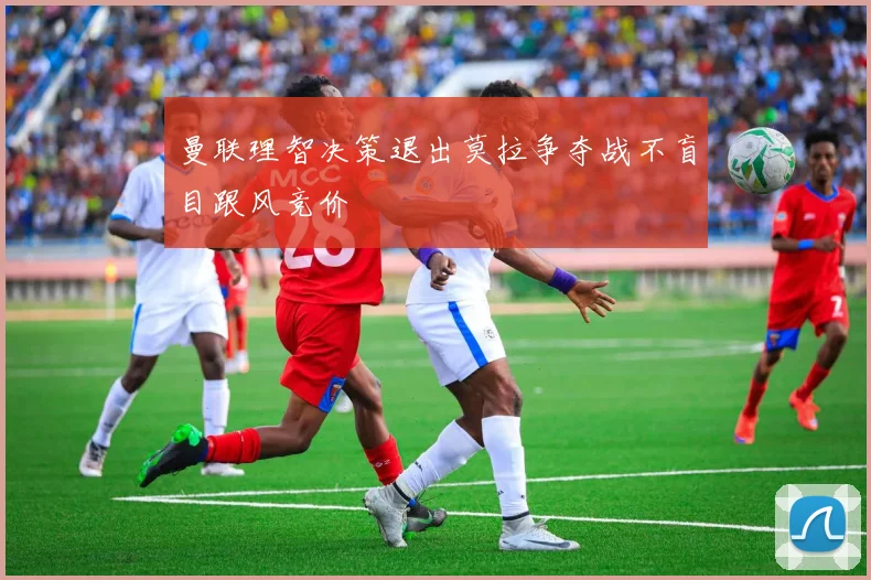曼联理智决策退出莫拉争夺战不盲目跟风竞价