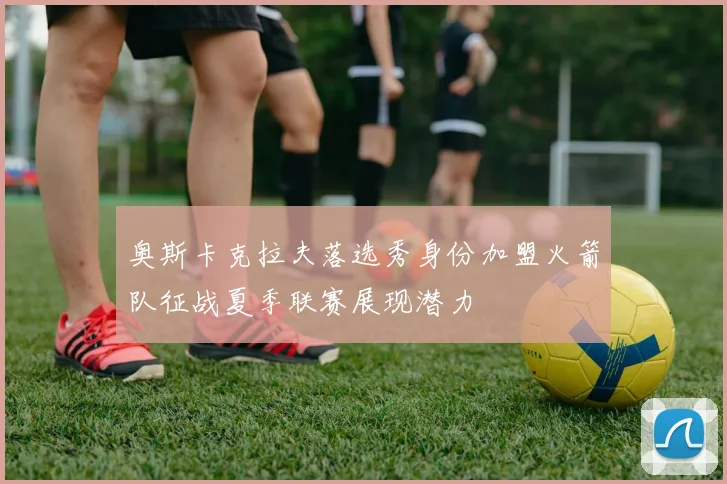 奥斯卡克拉夫落选秀身份加盟火箭队征战夏季联赛展现潜力