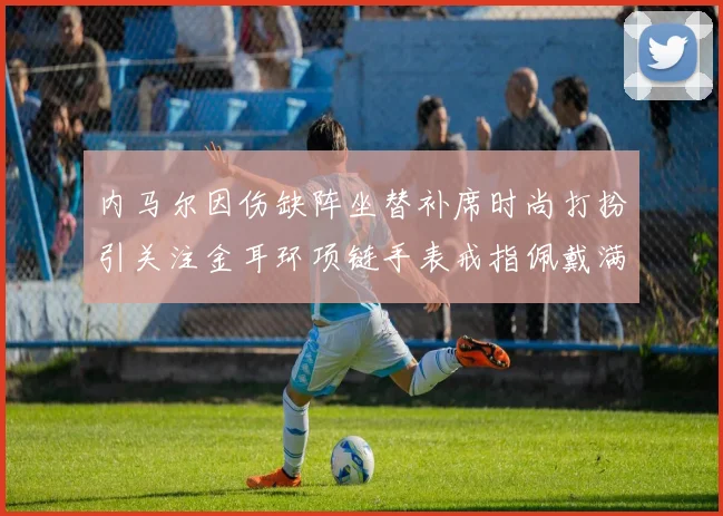 内马尔因伤缺阵坐替补席时尚打扮引关注金耳环项链手表戒指佩戴满身