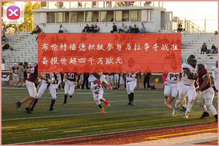 布伦特福德积极参与马拉争夺战准备报价超四千万欧元