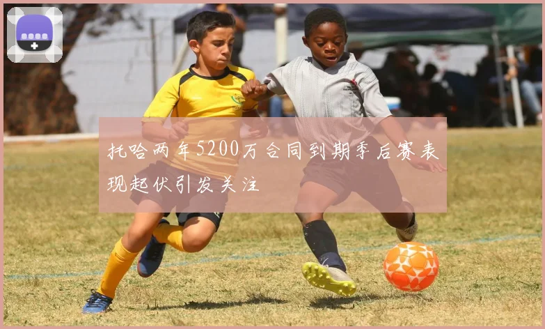 托哈两年5200万合同到期季后赛表现起伏引发关注