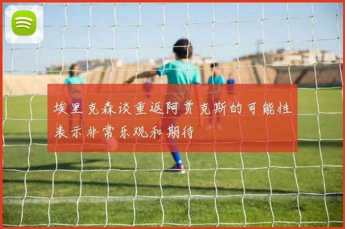 埃里克森谈重返阿贾克斯的可能性表示非常乐观和期待