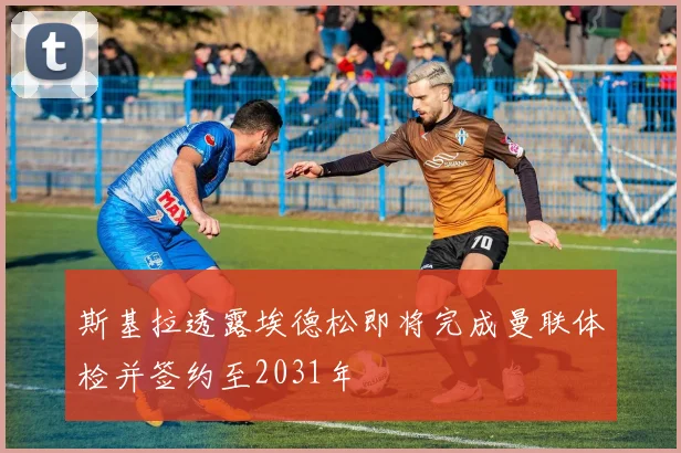 斯基拉透露埃德松即将完成曼联体检并签约至2031年