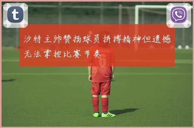 沙特主帅赞扬球员拼搏精神但遗憾无法掌控比赛节奏