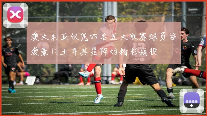 澳大利亚仅凭四名五大联赛球员逆袭豪门土耳其星阵的精彩战役