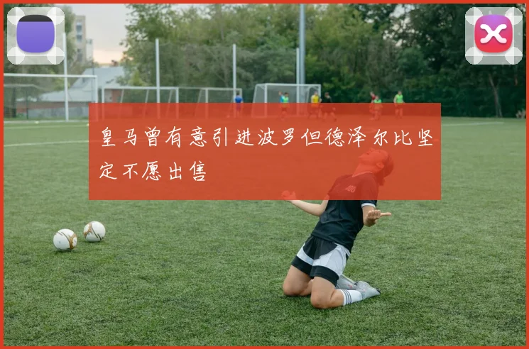 皇马曾有意引进波罗但德泽尔比坚定不愿出售
