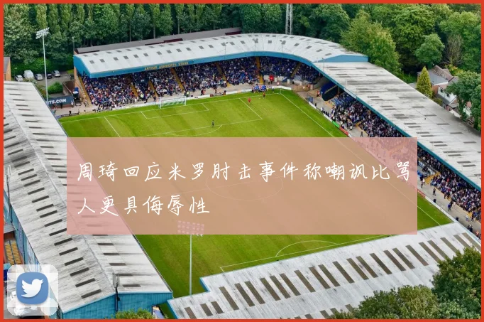周琦回应米罗肘击事件称嘲讽比骂人更具侮辱性