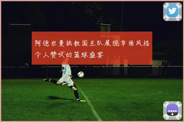阿德尔曼执教国王队展现华丽风格令人赞叹的篮球盛宴