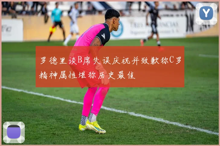 罗德里谈B席失误庆祝并致歉称C罗精神属性堪称历史最佳