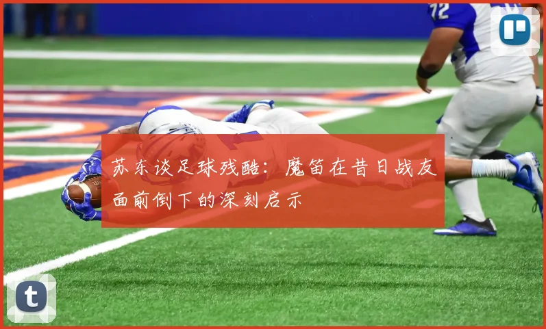 苏东谈足球残酷：魔笛在昔日战友面前倒下的深刻启示