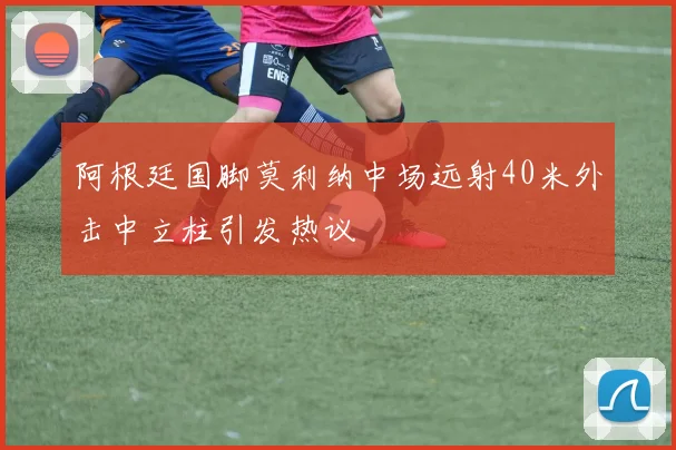阿根廷国脚莫利纳中场远射40米外击中立柱引发热议