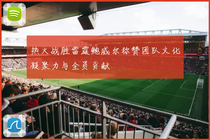 热火战胜雷霆鲍威尔称赞团队文化凝聚力与全员贡献