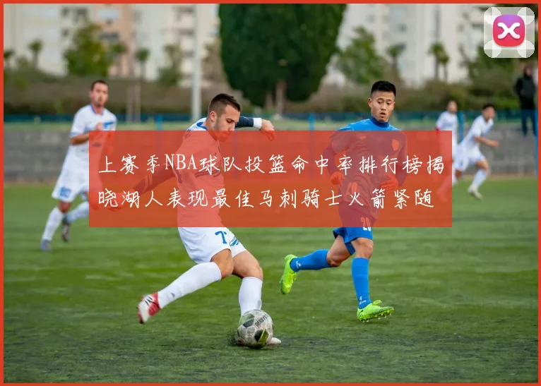 上赛季NBA球队投篮命中率排行榜揭晓湖人表现最佳马刺骑士火箭紧随其后