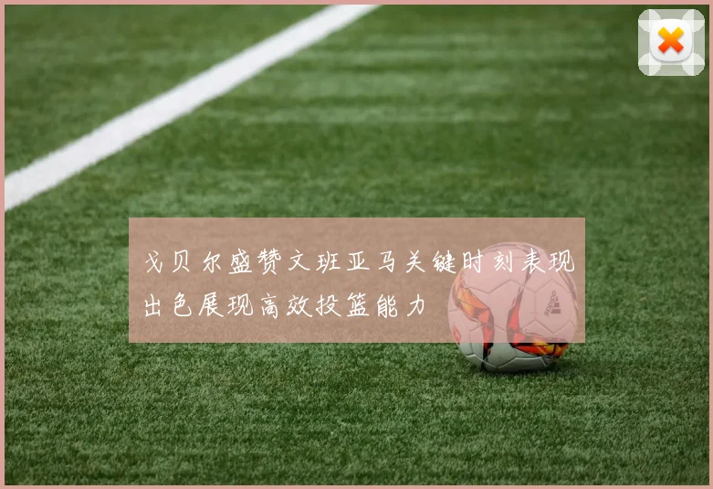 戈贝尔盛赞文班亚马关键时刻表现出色展现高效投篮能力