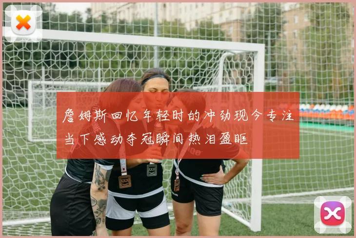 詹姆斯回忆年轻时的冲劲现今专注当下感动夺冠瞬间热泪盈眶