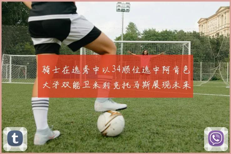 骑士在选秀中以34顺位选中阿肯色大学双能卫米利克托马斯展现未来潜力