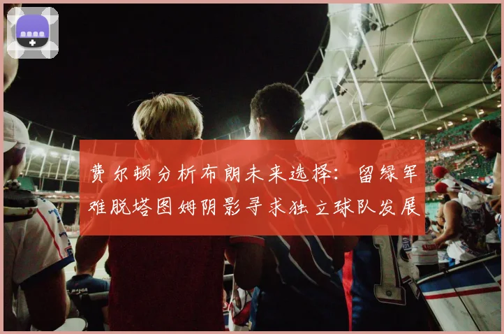 费尔顿分析布朗未来选择：留绿军难脱塔图姆阴影寻求独立球队发展