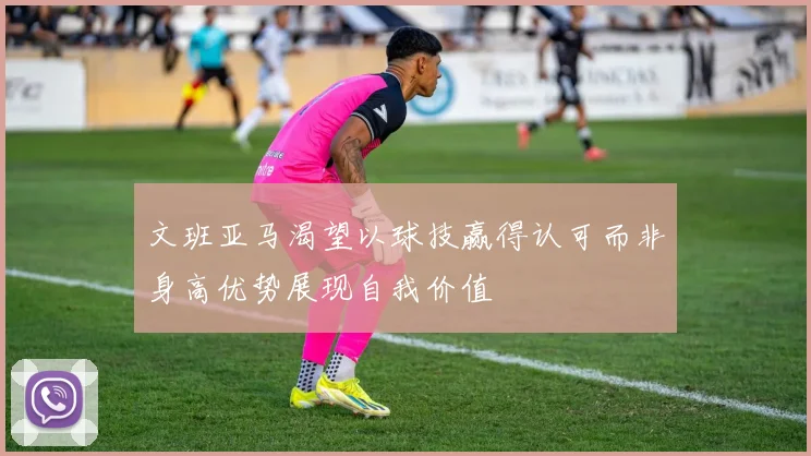 文班亚马渴望以球技赢得认可而非身高优势展现自我价值