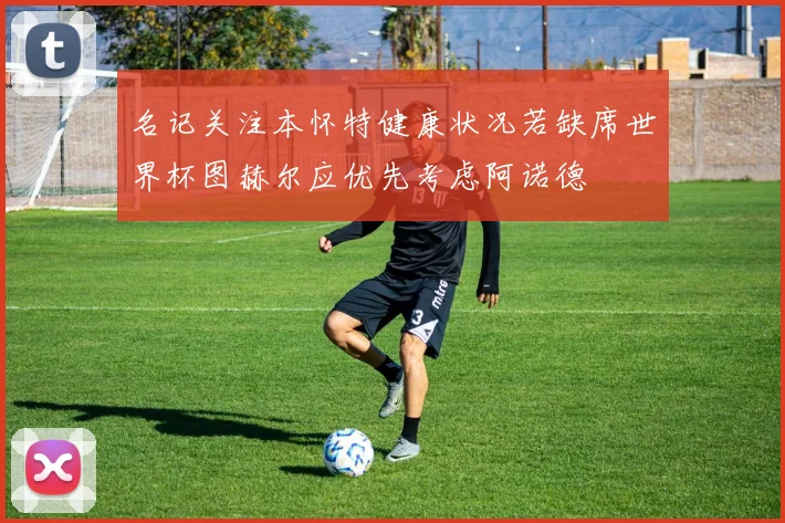 名记关注本怀特健康状况若缺席世界杯图赫尔应优先考虑阿诺德