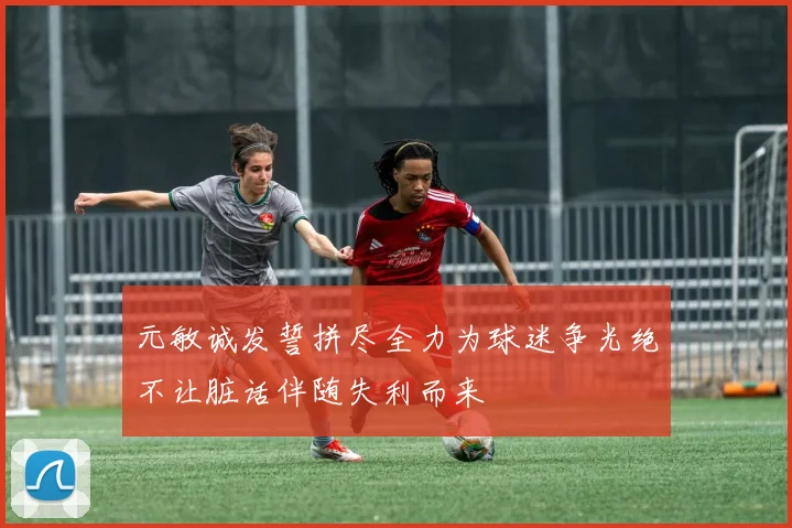 元敏诚发誓拼尽全力为球迷争光绝不让脏话伴随失利而来